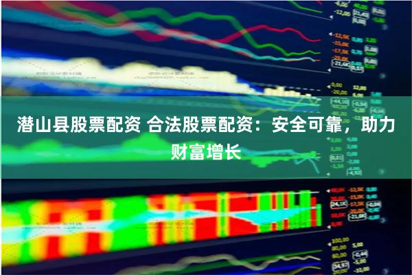 潜山县股票配资 合法股票配资：安全可靠，助力财富增长