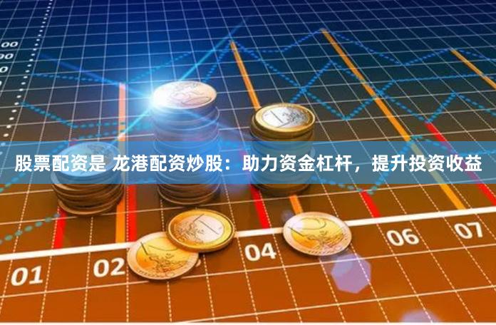 股票配资是 龙港配资炒股：助力资金杠杆，提升投资收益