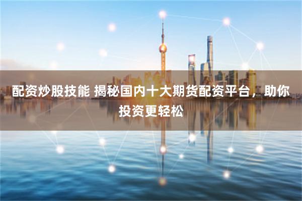 配资炒股技能 揭秘国内十大期货配资平台，助你投资更轻松