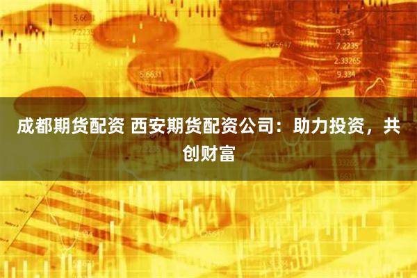 成都期货配资 西安期货配资公司：助力投资，共创财富