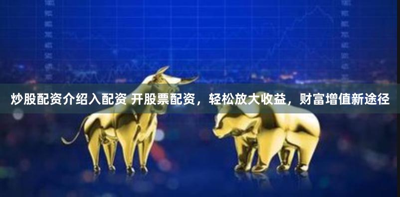 炒股配资介绍入配资 开股票配资，轻松放大收益，财富增值新途径
