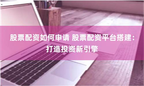 股票配资如何申请 股票配资平台搭建：打造投资新引擎