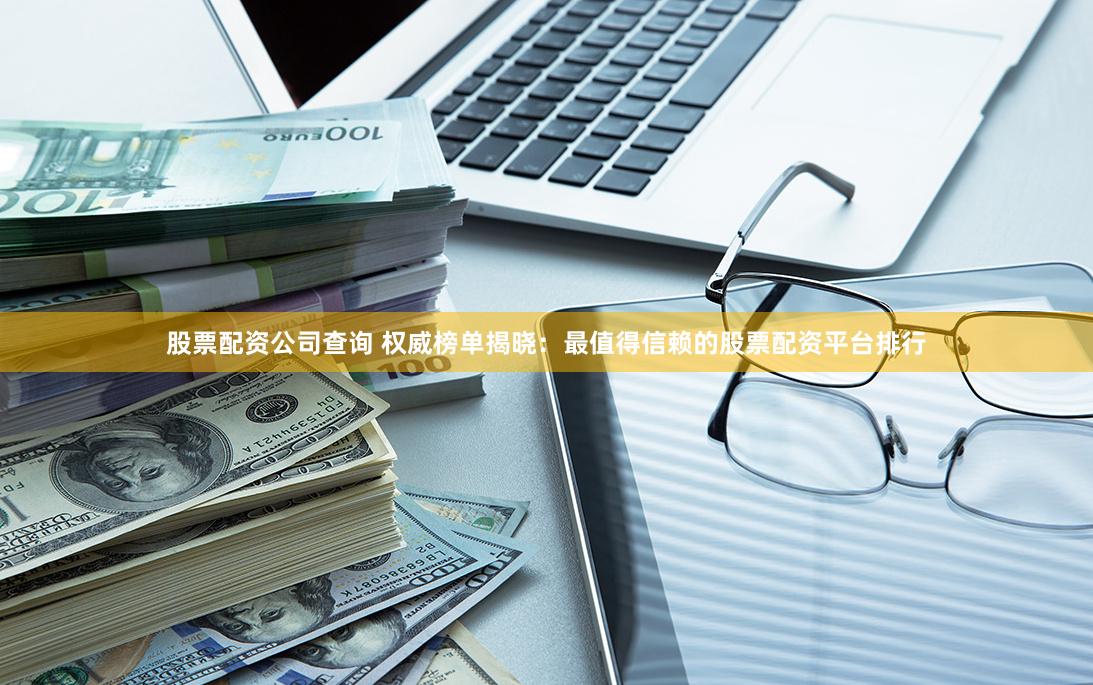 股票配资公司查询 权威榜单揭晓：最值得信赖的股票配资平台排行