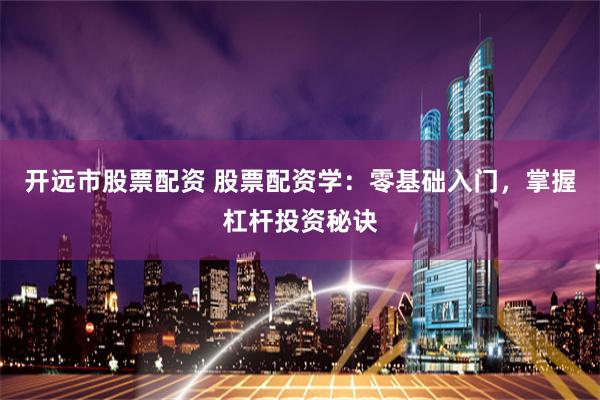 开远市股票配资 股票配资学：零基础入门，掌握杠杆投资秘诀