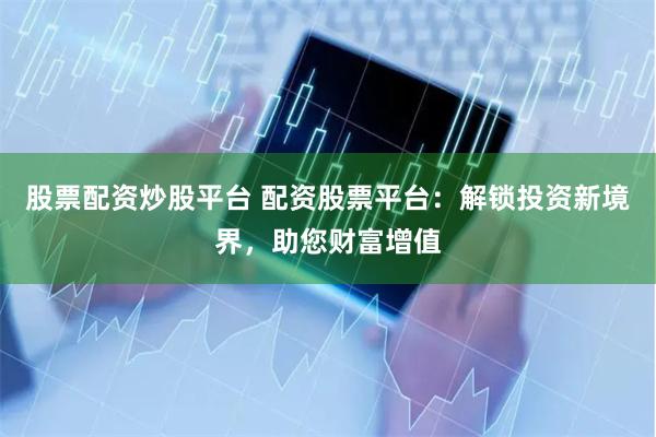 股票配资炒股平台 配资股票平台：解锁投资新境界，助您财富增值