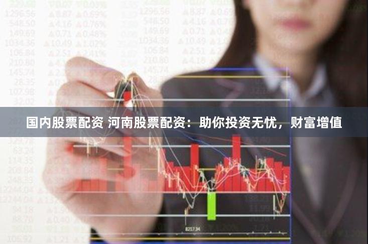 国内股票配资 河南股票配资：助你投资无忧，财富增值