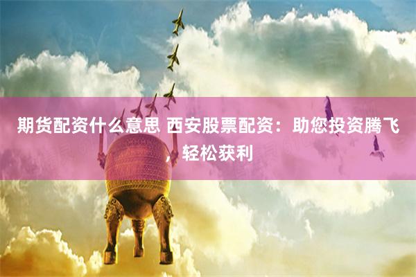 期货配资什么意思 西安股票配资：助您投资腾飞，轻松获利