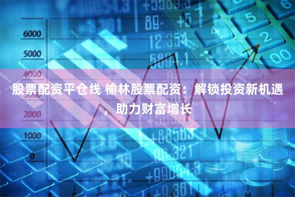 股票配资平仓线 榆林股票配资：解锁投资新机遇，助力财富增长