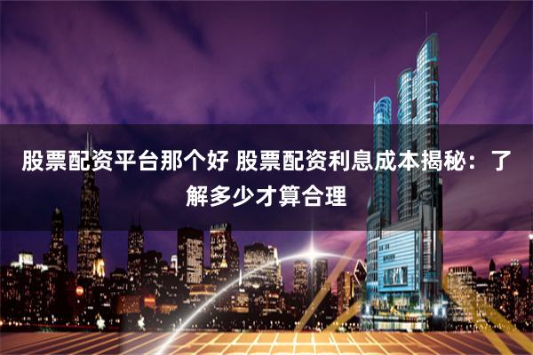 股票配资平台那个好 股票配资利息成本揭秘：了解多少才算合理