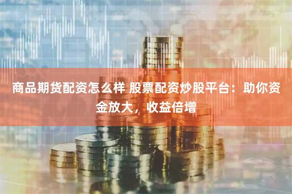 商品期货配资怎么样 股票配资炒股平台：助你资金放大，收益倍增