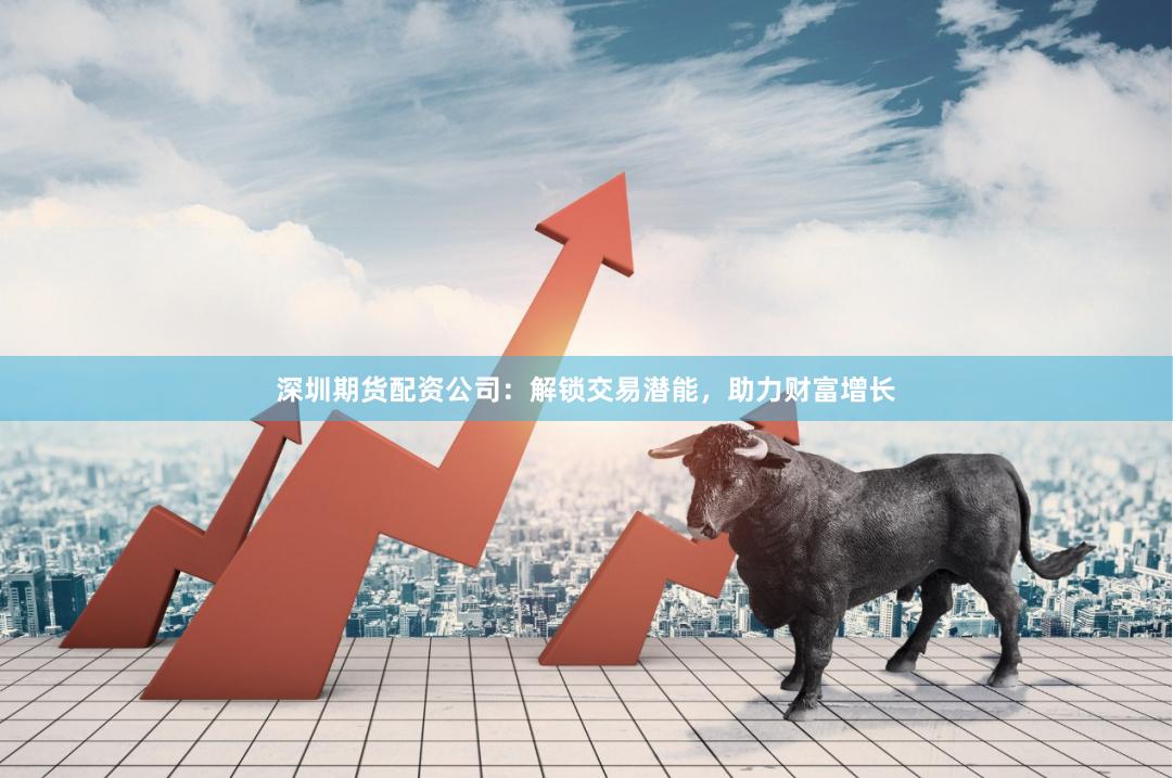 深圳期货配资公司：解锁交易潜能，助力财富增长