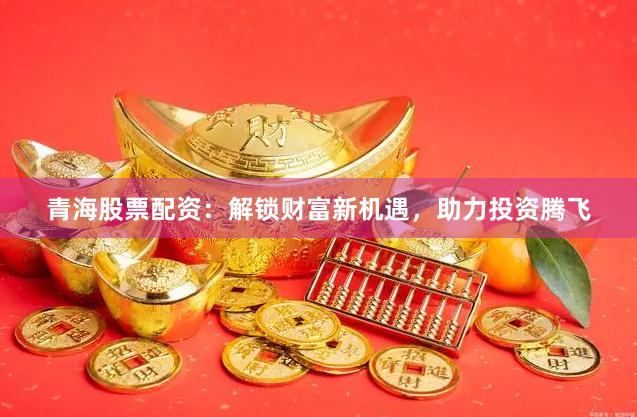 青海股票配资：解锁财富新机遇，助力投资腾飞